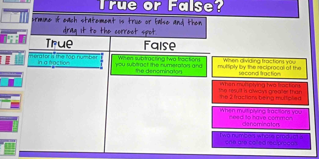 True or FalSe?
If each statemen

True Faise
merator is the top number When subtracting two fractions When dividing fractions you
in a fraction you subtract the numerators and multiply by the reciprocal of the
the denominators second fraction
When multiplying two fractions
the result is always greater than
the 2 fractions being multiplied
When multiplying fractions you
need to have common
denominators
Two numbers whose product is
one are called reciprocals