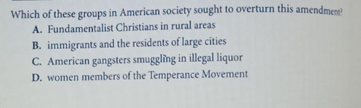 Which of these groups in American society sought to overturn this amendment?
A. Fundamentalist Christians in rural areas
B. immigrants and the residents of large cities
C. American gangsters smuggling in illegal liquor
D. women members of the Temperance Movement