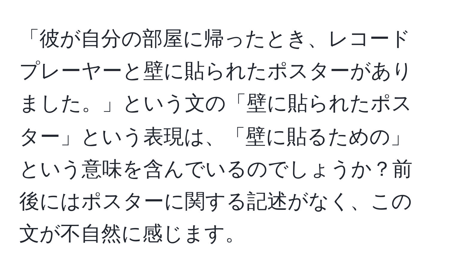 「彼が自分の部屋に帰ったとき、レコードプレーヤーと壁に貼られたポスターがありました。」という文の「壁に貼られたポスター」という表現は、「壁に貼るための」という意味を含んでいるのでしょうか？前後にはポスターに関する記述がなく、この文が不自然に感じます。