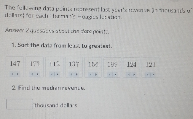 The following data points represent last year's revenue (in thousands of 
dollars) for each Herman's Hoagies location. 
Answer 2 questions about the data points. 
1. Sort the data from least to greatest.
147 173 112 137 156 189 124 121
2. Find the median revenue. 
thousand dollars