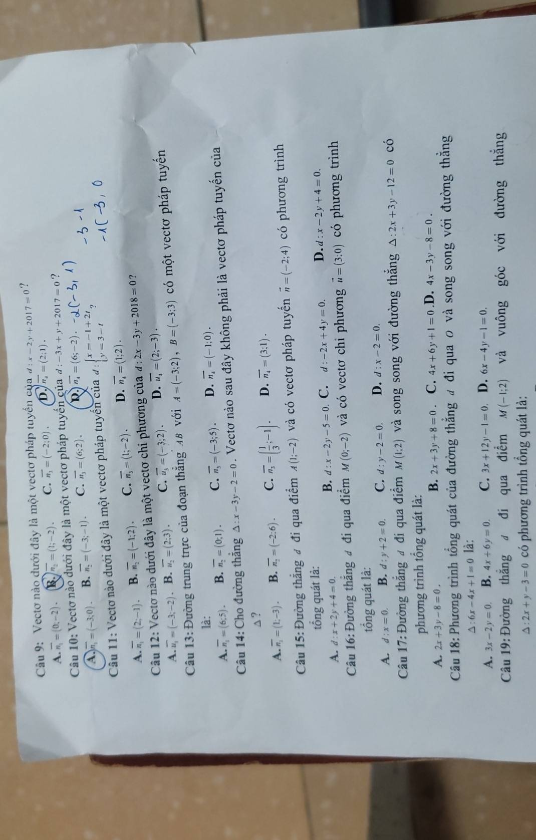 Vectơ nào dưới đây là một vectơ pháp tuyển của d:x-2y+2017=0 ?
A. overline n_1=(0;-2). B. overline n_2=(1;-2). C. overline n_3=(-2;0). D. overline n_4=(2;1).
Câu 10: Vectơ nào dưới đây là một vectơ pháp tuyến của d:-3x+y+2017=0 ?
A overline n_1=(-3;0). B. overline n_2=(-3;-1). C. overline n_3=(6;2). D vector n_4=(6;-2).-_0
Câu 11: Vectơ nào dưới đây là một vectơ pháp tuyến của d:beginarrayl x=-1+2t y=3-tendarray. 9
A. overline n_1=(2;-1) B. overline n_2=(-1;2). C. overline n_3=(1;-2). D. overline n_4=(1;2).
Câu 12: Vectơ nào dưới đây là một vectơ chi phương của d:2x-3y+2018=0 ?
A. overline u_1=(-3;-2). B. overline u_2=(2;3). C. overline u_3=(-3;2). D. overline u_4=(2;-3).
Câu 13: Đường trung trực của đoạn thẳng 48 với A=(-3;2),B=(-3;3) có một vectơ pháp tuyển
là:
A. overline n_1=(6;5). B. overline n_2=(0;1). C. overline n_3=(-3;5). D. overline n_4=(-1;0).
Câu 14: Cho đường thắng △ : x-3y-2=0. Vectơ nào sau đây không phải là vectơ pháp tuyến của
△?
A. overline n_1=(1;-3). B. overline n_2=(-2:6). C. overline n_3=( 1/3 ;-1). D. overline n_4=(3;1).
Câu 15: Đường thắng đ đi qua điểm A(1;-2) và có vectơ pháp tuyến vector n=(-2;4) có phương trình
tổng quát là:
A. d:x+2y+4=0. C. d:-2x+4y=0. D. d:x-2y+4=0.
B. d:x-2y-5=0
Câu 16: Đường thắng # đi qua điểm M(0;-2) và có vectơ chỉ phương vector u=(3:0) có phương trình
tổng quát là:
A. d:x=0. B. d:y+2=0. C. d:y-2=0. D. d:x-2=0.
Câu 17: Đường thắng # đi qua điểm M(1;2) và song song với đường thắng △ :2x+3y-12=0 có
phương trình tổng quát là:
A. 2x+3y-8=0.
B. 2x+3y+8=0 C. 4x+6y+1=0 .D. 4x-3y-8=0.
Câu 18:Phương trình tổng quát của đường thẳng đ đi qua 0 và song song với đường thắng
△ :6x-4x+1=0 là:
A. 3x-2y=0 B. 4x+6y=0. C. 3x+12y-1=0. D. 6x-4y-1=0.
Câu 19: Đường thẳng đ đi qua điểm M(-1;2) và vuông góc với đường thắng
△ :2x+y-3=0 có phương trình tổng quát là: