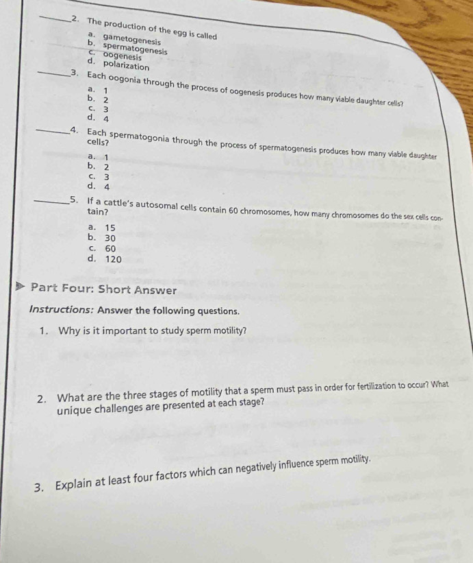 The production of the egg is called
a. gametogenesis
b. spermatogenesis
c. oogenesis
_
d. polarization
3. Each oogonia through the process of oogenesis produces how many viable daughter cells?
a. 1
b. 2
c. 3
d. 4
cells?
_4. Each spermatogonia through the process of spermatogenesis produces how many viable daughter
a. 1
b. 2
c. 3
d. 4
_5. If a cattle's autosomal cells contain 60 chromosomes, how many chromosomes do the sex cells con-
tain?
a. 15
b. 30
c. 60
d. 120
Part Four: Short Answer
Instructions: Answer the following questions.
1. Why is it important to study sperm motility?
2. What are the three stages of motility that a sperm must pass in order for fertilization to occur? What
unique challenges are presented at each stage?
3. Explain at least four factors which can negatively influence sperm motility.