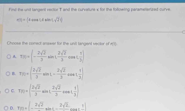 Find the unit tangent vector T and the curvature x for the following parameterized curve.
r(1)=(4cos t,4sin t,sqrt(2)t)
Choose the correct answer for the unit tangent vector of r(t).
A. T(t)=(- 2sqrt(2)/3 sin t, 2sqrt(2)/3 cos t, 1/3 )
B. T(t)=( 2sqrt(2)/3 sin t, - 2sqrt(2)/3 cos t,  1/3 )
C. T(t)=( 2sqrt(2)/3 sin t,  2sqrt(2)/3 cos t, 1/3 )
D. T(t)=|-frac 2sqrt(2)sin t-frac 2sqrt(2)cos tfrac 1|