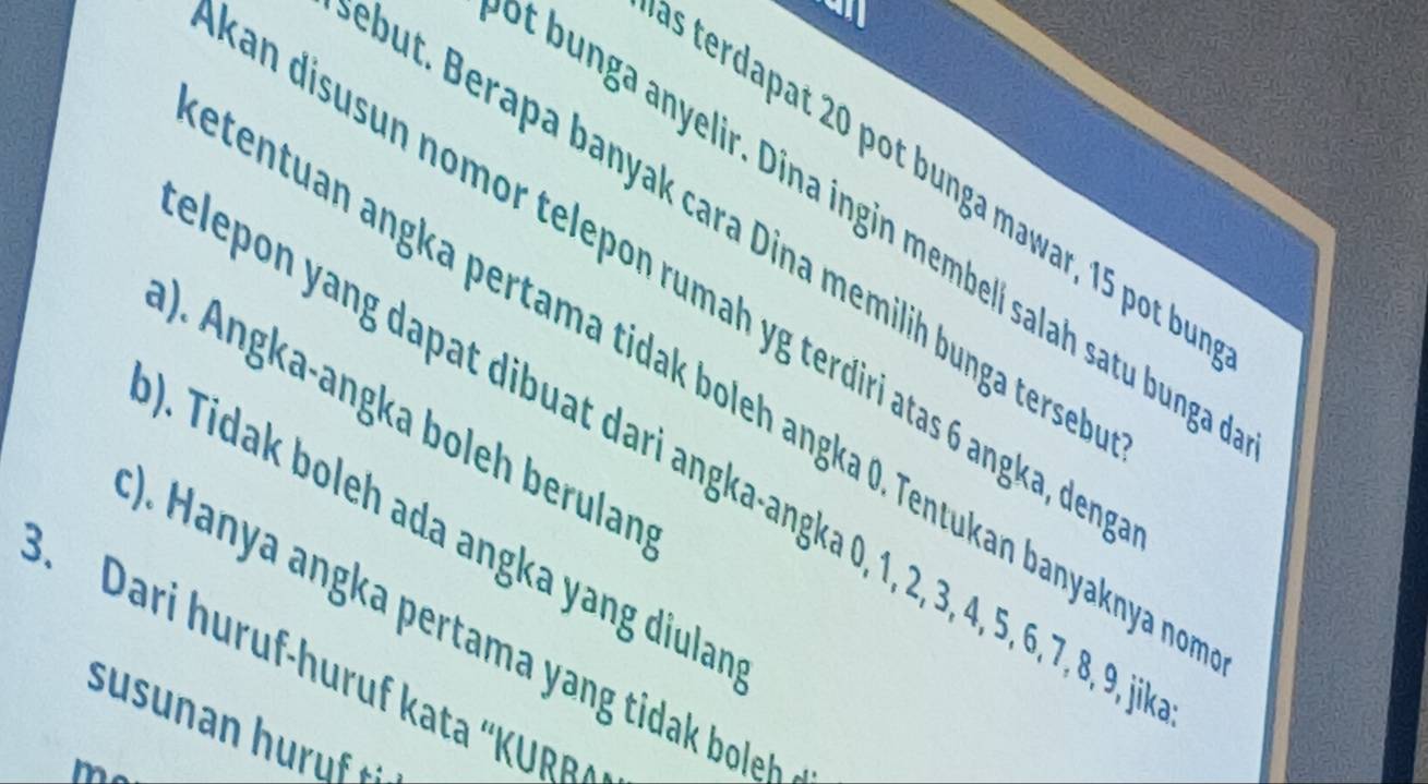 terdapat 20 pot bunga mawar, 15 pot bu 
t bunga anyelir. Dina ingin membell salah satu bunga 
but. Berapa banyak cara Dina memilih bunga tersell 
an disusun nomor telepon rumah yg terdiri atas 6 angka, der 
centuan angka pertama tidak boleh angka 0. Tentukan banyaknya n 
(). Angka-angka boleh berulan 
epon yang dapat dibuat dari angka-angka 0, 1, 2, 3, 4, 5, 6, 7, 8, 9, i 
). Tidak boleh ada angka yang diular 
). Hanya angka pertama ang ti boleh 
3. Dari huruf-huruf kata “KURR 
m