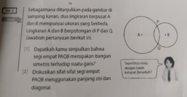 Sd B Sebagaimana ditunjukkan pada gambar di 
samping kanan, dua lingkaran berpusat A
dan B mempunyai ukuran yang berbeda.
P
Lingkaran A dan B berpotongan di P dan Q
Jawablah pertanyaan berikut ini. A. ● B
1 Dapatkah kamu simpulkan bahwa a
segi empat PAQB merupakan bangun 
simetris terhadap suatu garis? Sepertinya misip 
dengan beish 
2] Diskusikan sifat-sifat segi empat ketupat. Benarkah? 
PAQB menggunakan panjang sisi dan 
diagonal.