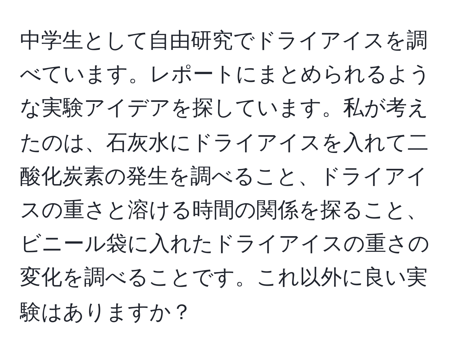 中学生として自由研究でドライアイスを調べています。レポートにまとめられるような実験アイデアを探しています。私が考えたのは、石灰水にドライアイスを入れて二酸化炭素の発生を調べること、ドライアイスの重さと溶ける時間の関係を探ること、ビニール袋に入れたドライアイスの重さの変化を調べることです。これ以外に良い実験はありますか？