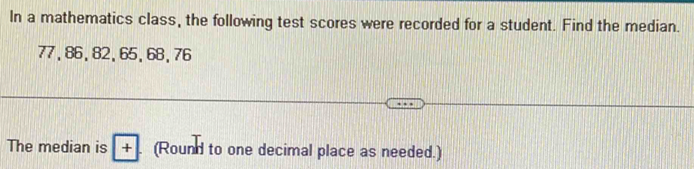 In a mathematics class, the following test scores were recorded for a student. Find the median.
77, 86, 82, 65, 68, 76
The median is +. (Round to one decimal place as needed.)