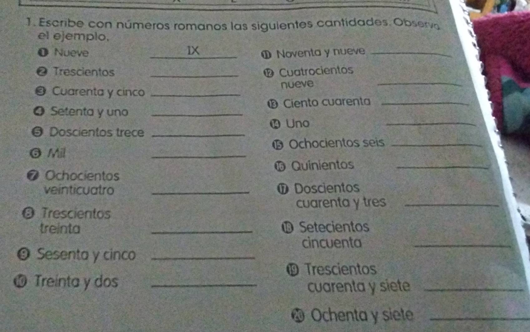 Escribe con números romanos las siguientes cantídades. Observo 
el ejemplo. 
O Nueve IX_ 
① Noventa y nueve_ 
@ Trescientos _® Cuatrocientos 
nueve 
_ 
@ Cuarenta y cinco_ 
® Ciento cuarenta_ 
_ 
❹ Setenta y uno_ 
Uno 
@ Doscientos trece_ 
⑮ Ochocientos seis_ 
G Mil 
_ 
⓰ Quinientos_ 
O Ochocientos 
veínticuatro _⑰ Doscientos 
cuarenta y tres_ 
O Trescientos 
treinta _Φ Setecientos 
cincuenta_ 
9 Sesenta y cinco_ 
© Trescientos 
10 Treinta y dos_ 
cuarenta y siete_ 
* Ochenta y siete_