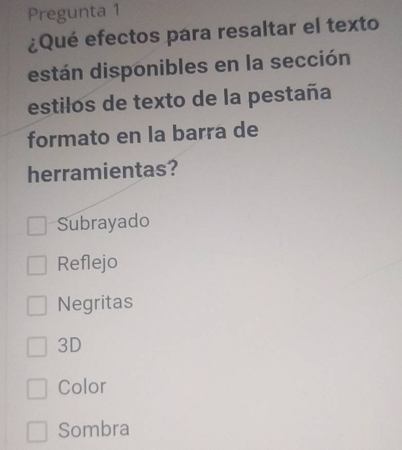 Pregunta 1
¿Qué efectos para resaltar el texto
están disponibles en la sección
estilos de texto de la pestaña
formato en la barra de
herramientas?
Subrayado
Reflejo
Negritas
3D
Color
Sombra