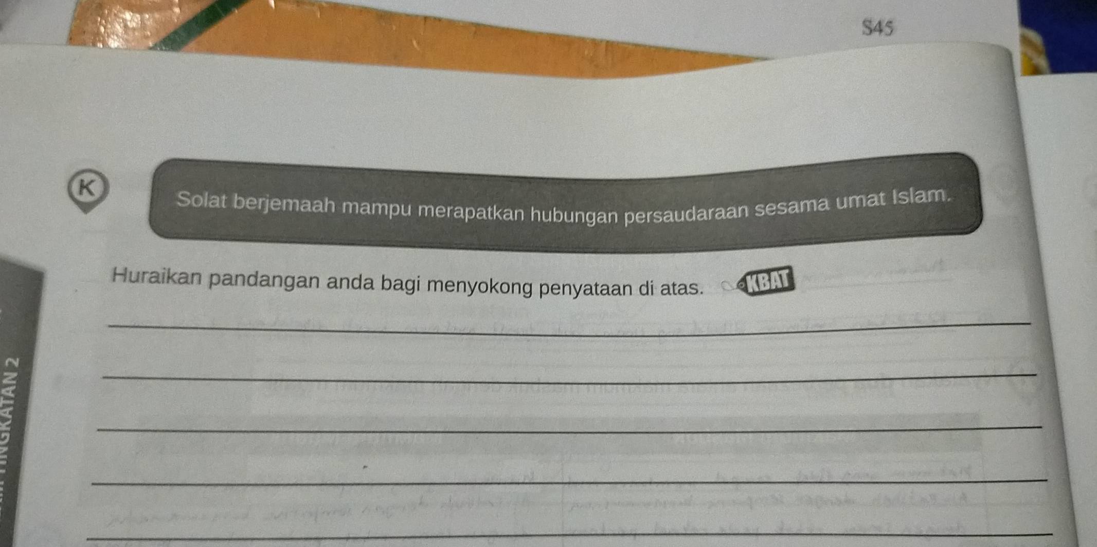 S45 
K 
Solat berjemaah mampu merapatkan hubungan persaudaraan sesama umat Islam. 
Huraikan pandangan anda bagi menyokong penyataan di atas. BAT 
_ 
_ 
_ 
_ 
_