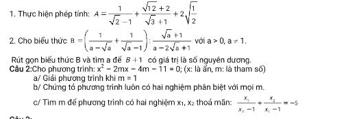 Thực hiện phép tính: A= 1/sqrt(2)-1 + (sqrt(12)+2)/sqrt(3)+1 +2sqrt(frac 1)2
2. Cho biểu thức B=( 1/a-sqrt(a) + 1/sqrt(a)-1 ): (sqrt(a)+1)/a-2sqrt(a)+1  với a>0, a!= 1. 
Rút gọn biểu thức B và tìm a đế B+1 có giá trị là số nguyên dương. 
Câu 2:Cho phương trình x^2-2mx-4m-11=0; (x: là ẩn, m: là tham số) 
a/ Giải phương trình khi m=1
b/ Chứng tỏ phương trình luôn có hai nghiệm phân biệt với mọi m. 
c/ Tim m để phương trình có hai nghiệm xỉ, x2 thoả mãn: frac x_1x_2-1+frac x_2x_1-1=-5