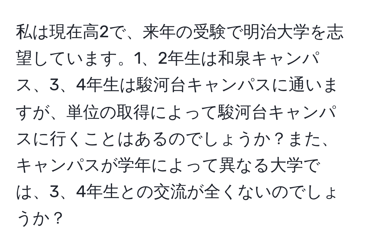 私は現在高2で、来年の受験で明治大学を志望しています。1、2年生は和泉キャンパス、3、4年生は駿河台キャンパスに通いますが、単位の取得によって駿河台キャンパスに行くことはあるのでしょうか？また、キャンパスが学年によって異なる大学では、3、4年生との交流が全くないのでしょうか？