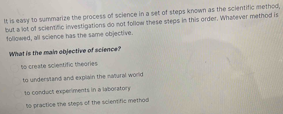 It is easy to summarize the process of science in a set of steps known as the scientific method,
but a lot of scientific investigations do not follow these steps in this order. Whatever method is
followed, all science has the same objective.
What is the main objective of science?
to create scientific theories
to understand and explain the natural world
to conduct experiments in a laboratory
to practice the steps of the scientific method