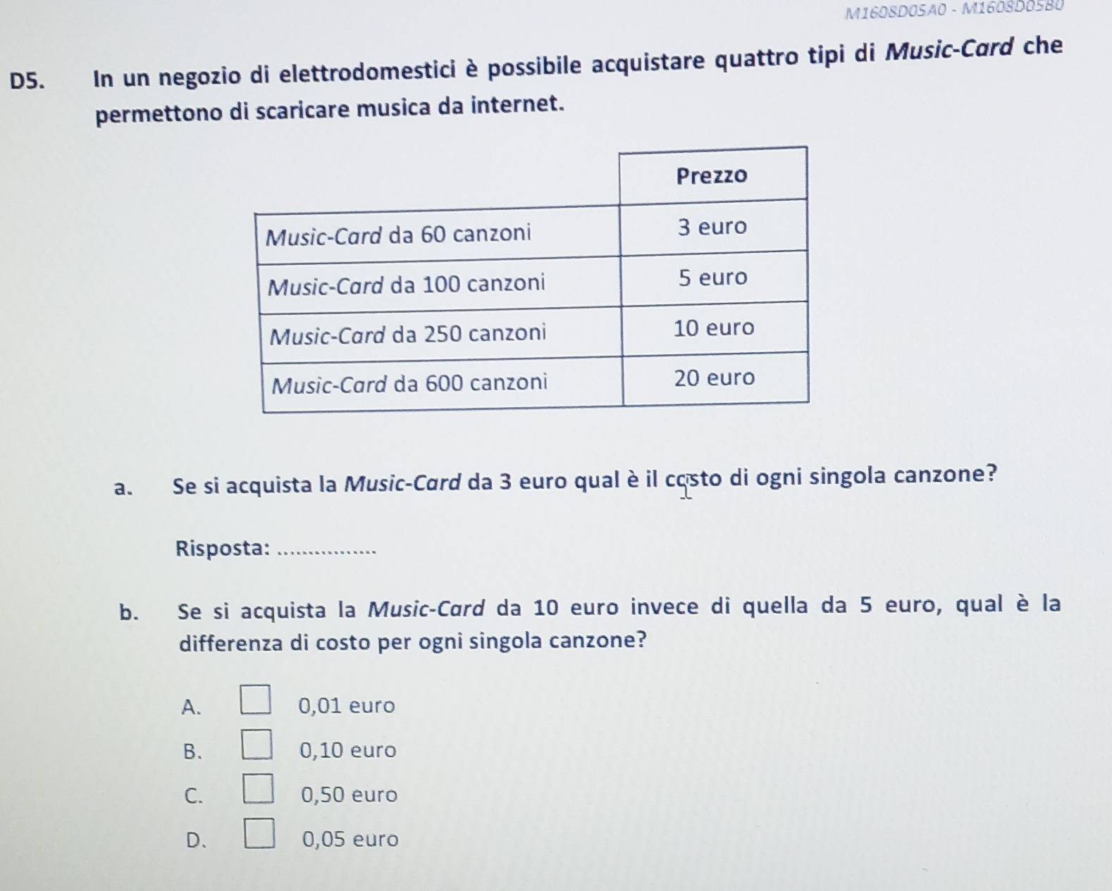 M1608DOSÃ0 - M1608D0SB0
D5. In un negozio di elettrodomestici è possibile acquistare quattro tipi di Music-Card che
permettono di scaricare musica da internet.
a. Se si acquista la Music-Card da 3 euro qual è il costo di ogni singola canzone?
Risposta:_
b. Se si acquista la Music-Card da 10 euro invece di quella da 5 euro, qual è la
differenza di costo per ogni singola canzone?
A. 0,01 euro
B. 0,10 euro
C. 0,50 euro
D、 0,05 euro