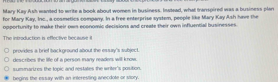 Read the introduction to an argumentative essay aboul entre
Mary Kay Ash wanted to write a book about women in business. Instead, what transpired was a business plan
for Mary Kay, Inc., a cosmetics company. In a free enterprise system, people like Mary Kay Ash have the
opportunity to make their own economic decisions and create their own influential businesses.
The introduction is effective because it
provides a brief background about the essay's subject.
describes the life of a person many readers will know.
summarizes the topic and restates the writer's position.
begins the essay with an interesting anecdote or story.