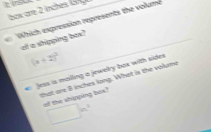 psue 
box are 2 inches lo n 
Which expression represents the volume 
of a shipping box?
(s+2)^3
Jess is mailling a jewelry box with sides 
that are B inches long. What is the volume 
of the shipping box? 
□ n^2