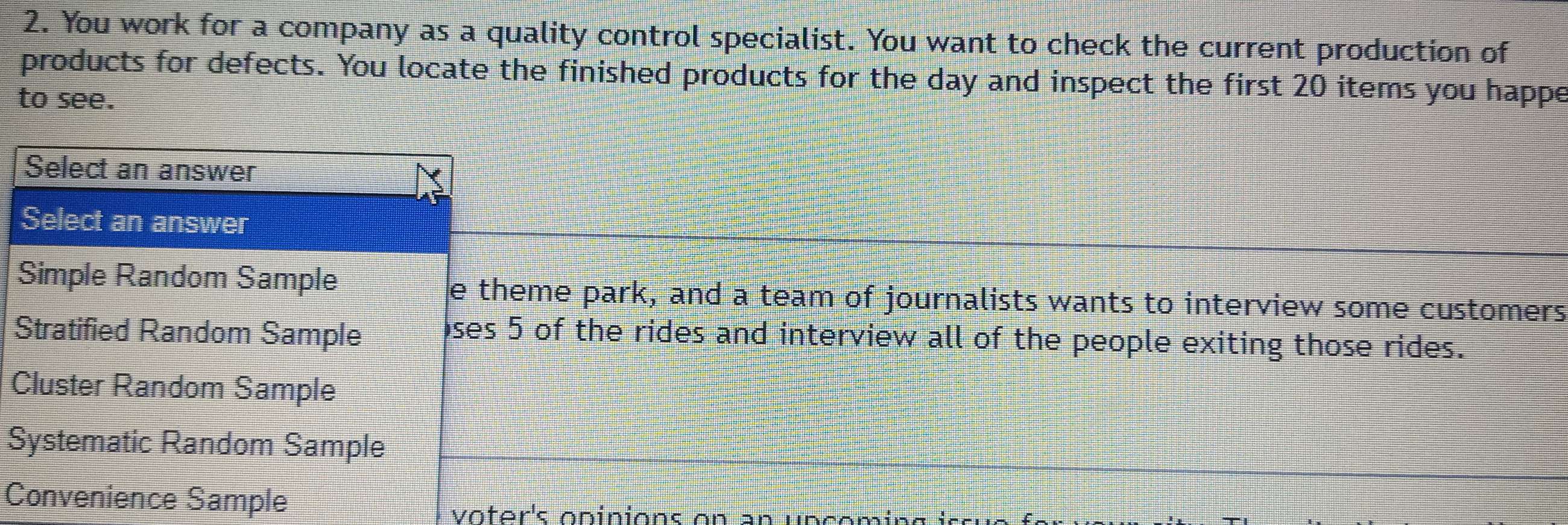 You work for a company as a quality control specialist. You want to check the current production of
products for defects. You locate the finished products for the day and inspect the first 20 items you happe
to see.
Select an answer
Select an answer
Simple Random Sample e theme park, and a team of journalists wants to interview some customers
Stratified Random Sample ses 5 of the rides and interview all of the people exiting those rides.
Cluster Random Sample
Systematic Random Sample
Convenience Sample
voter's opinions on an un com i g i