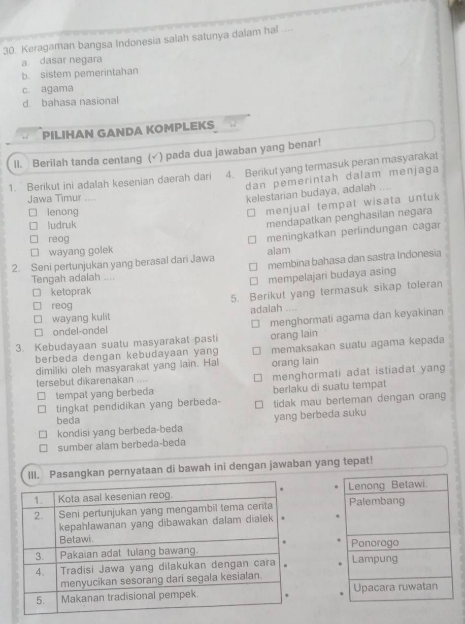 Keragaman bangsa Indonesia salah satunya dalam hal ....
a. dasar negara
b. sistem pemerintahan
c. agama
d. bahasa nasional
PILIHAN GANDA KOMPLEKS
II. Berilah tanda centang (√) pada dua jawaban yang benar!
1. Berikut ini adalah kesenian daerah dari 4. Berikut yang termasuk peran masyarakat
dan pemerintah dalam menjaga
Jawa Timur ....
kelestarian budaya, adalah ....
lenong
menjual tempat wisata untuk 
ludruk
mendapatkan penghasilan negara
reog
meningkatkan perlindungan cagar
wayang golek
membina bahasa dan sastra Indonesia
2. Seni pertunjukan yang berasal dari Jawa alam
Tengah adalah ....
mempelajari budaya asing
ketoprak
5. Berikut yang termasuk sikap toleran
reog
wayang kulit adalah ...
menghormati agama dan keyakinan
ondel-ondel
3. Kebudayaan suatu masyarakat pasti orang lain
berbeda dengan kebudayaan yang memaksakan suatu agama kepada
dimiliki oleh masyarakat yang lain. Hal orang lain
tersebut dikarenakan ...
menghormati adat istiadat yang
tempat yang berbeda berlaku di suatu tempat
tingkat pendidikan yang berbeda- tidak mau berteman dengan orang
beda
kondisi yang berbeda-beda yang berbeda suku
sumber alam berbeda-beda
Pasangkan pernyataan di bawah ini dengan jawaban yang tepat!
Lenong Betawi.
Palembang
Ponorogo
Lampung
Upacara ruwatan