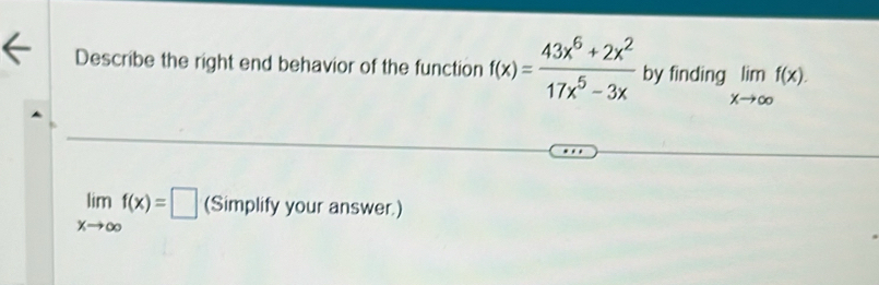 Describe the right end behavior of the function f(x)= (43x^6+2x^2)/17x^5-3x  by finding limlimits _xto ∈fty f(x).
limlimits _xto ∈fty f(x)=□ (Simplify your answer.)