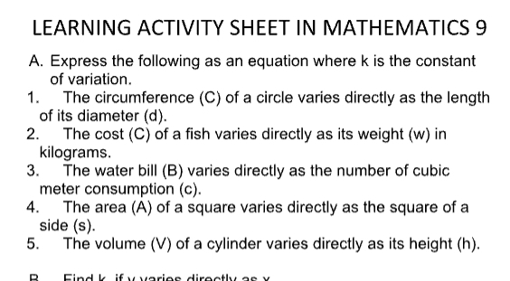 LEARNING ACTIVITY SHEET IN MATHEMATICS 9 
A. Express the following as an equation where k is the constant 
of variation. 
1. The circumference (C) of a circle varies directly as the length 
of its diameter (d). 
2. The cost (C) of a fish varies directly as its weight (w) in
kilograms. 
3. The water bill (B) varies directly as the number of cubic
meter consumption (c). 
4. The area (A) of a square varies directly as the square of a 
side (s). 
5. The volume (V) of a cylinder varies directly as its height (h). 
R F in d k i f v varios diro c tly a s