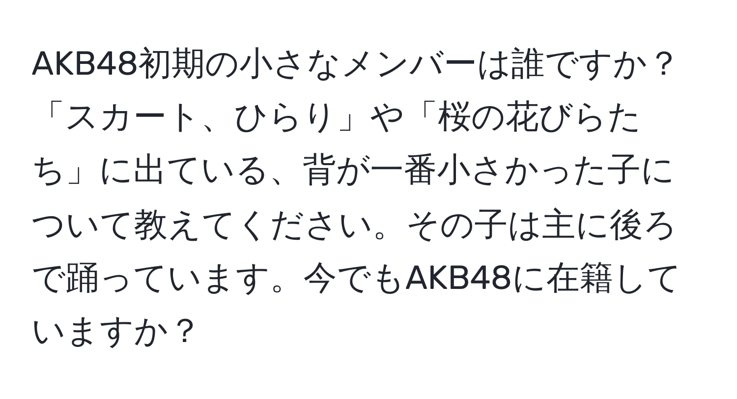 AKB48初期の小さなメンバーは誰ですか？「スカート、ひらり」や「桜の花びらたち」に出ている、背が一番小さかった子について教えてください。その子は主に後ろで踊っています。今でもAKB48に在籍していますか？