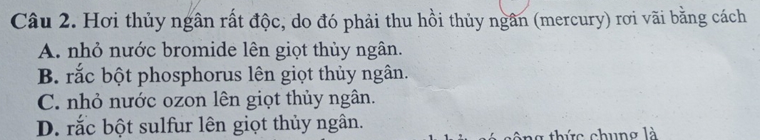 Hơi thủy ngân rất độc, do đó phải thu hồi thủy ngân (mercury) rơi vãi bằng cách
A. nhỏ nước bromide lên giọt thủy ngân.
B. rắc bột phosphorus lên giọt thủy ngân.
C. nhỏ nước ozon lên giọt thủy ngân.
D. rắc bột sulfur lên giọt thủy ngân.
công thức chung là