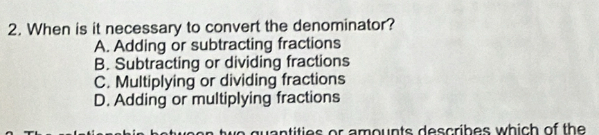 When is it necessary to convert the denominator?
A. Adding or subtracting fractions
B. Subtracting or dividing fractions
C. Multiplying or dividing fractions
D. Adding or multiplying fractions
quantities or amounts describes which of the