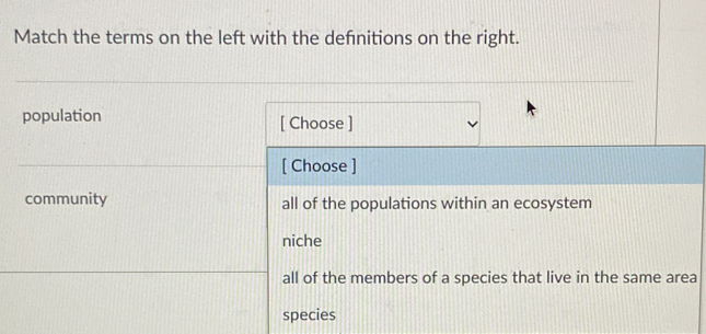 Match the terms on the left with the defnitions on the right.
population [ Choose ]
[ Choose ]
community all of the populations within an ecosystem
niche
all of the members of a species that live in the same area
species