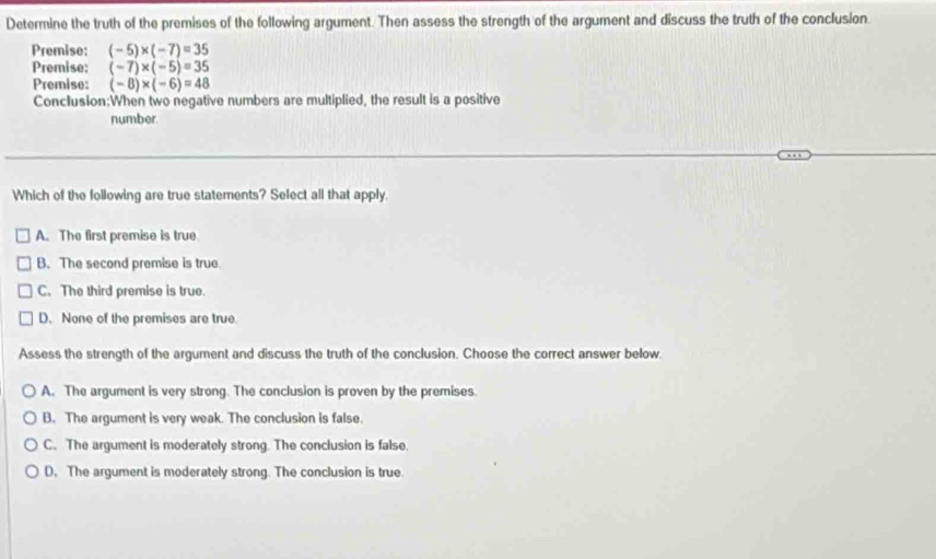 Determine the truth of the premises of the following argument. Then assess the strength of the argument and discuss the truth of the conclusion.
Premise: (-5)* (-7)=35
Premise: (-7)* (-5)=35
Premise: (-8)* (-6)=48
Conclusion:When two negative numbers are multiplied, the result is a positive
number.
Which of the following are true statements? Select all that apply.
A. The first premise is true
B. The second premise is true
C. The third premise is true.
D. None of the premises are true.
Assess the strength of the argument and discuss the truth of the conclusion. Choose the correct answer below.
A. The argument is very strong. The conclusion is proven by the premises.
B. The argument is very weak. The conclusion is false.
C. The argument is moderately strong. The conclusion is false.
D. The argument is moderately strong. The conclusion is true