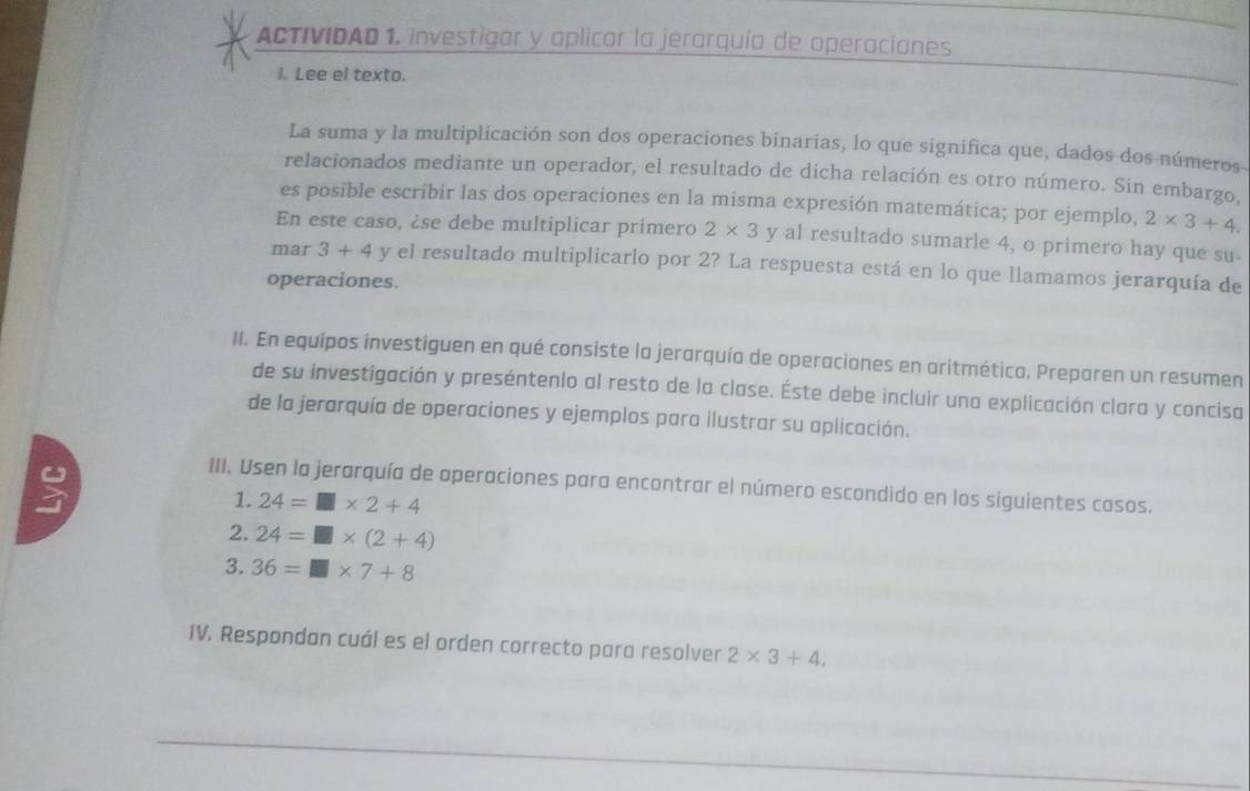 ACTIVIDAD 1. Investigar y aplicar la jerarquía de aperaciones 
I. Lee el texto. 
La suma y la multiplicación son dos operaciones binarias, lo que significa que, dados dos números 
relacionados mediante un operador, el resultado de dicha relación es otro número. Sin embargo, 
es posible escribir las dos operaciones en la misma expresión matemática; por ejemplo, 2* 3+4. 
En este caso, ¿se debe multiplicar primero 2* 3 y al resultado sumarle 4, o primero hay que su- 
mar 3+4 y el resultado multiplicarlo por 2? La respuesta está en lo que llamamos jerarquía de 
operaciones. 
II. En equipos investiguen en qué consiste la jerarquía de operaciones en aritmética. Preparen un resumen 
de su investigación y preséntenlo al resto de la clase. Éste debe incluir una explicación clara y concisa 
de la jerarquía de operaciones y ejemplos para ilustrar su aplicación. 
III. Usen la jerarquía de operaciones para encontrar el número escondido en los siguientes casos. 
1. 24=□ * 2+4
2. 24=□ * (2+4)
3. 36=□ * 7+8
IV. Respondan cuál es el orden correcto para resolver 2* 3+4,