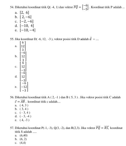 Diketahui koordinat titik Q(-4,1) dan vektor vector PQ=beginbmatrix -6 -5endbmatrix. Koordinat titik P adalah ...
a. [2,6]
b. [2,-6]
c. [-2,-6]
d. [-10,4]
e. [-10,-4]
55. Jika koordinat D(-6,12,-3) , vektor posisi titik D adalah vector d= _
a. beginbmatrix 6 12 3endbmatrix
b. beginbmatrix -6 12 3endbmatrix
c. beginbmatrix 6 12 -3endbmatrix
d. beginbmatrix -6 12 -3endbmatrix
c. beginbmatrix -6 -12 -3endbmatrix
56. Diketahui koordinat titik A(2,-1) dan B(5,3). Jika vektor posisi titik C adalah
vector c=vector AB. koordinat titik c adalah....
a. (4,3)
b. (3,4)
c. (-3,4)
d. (-3,-4)
e. (4,-3)
57. Diketahui koordinat P(-1,-3), Q(3,-2) , dan R(2,3). Jika vektor vector PQ=vector RS, koordinat
titik S adalah .....
a. (6,40)
b. (6,2)
c. (4,4)