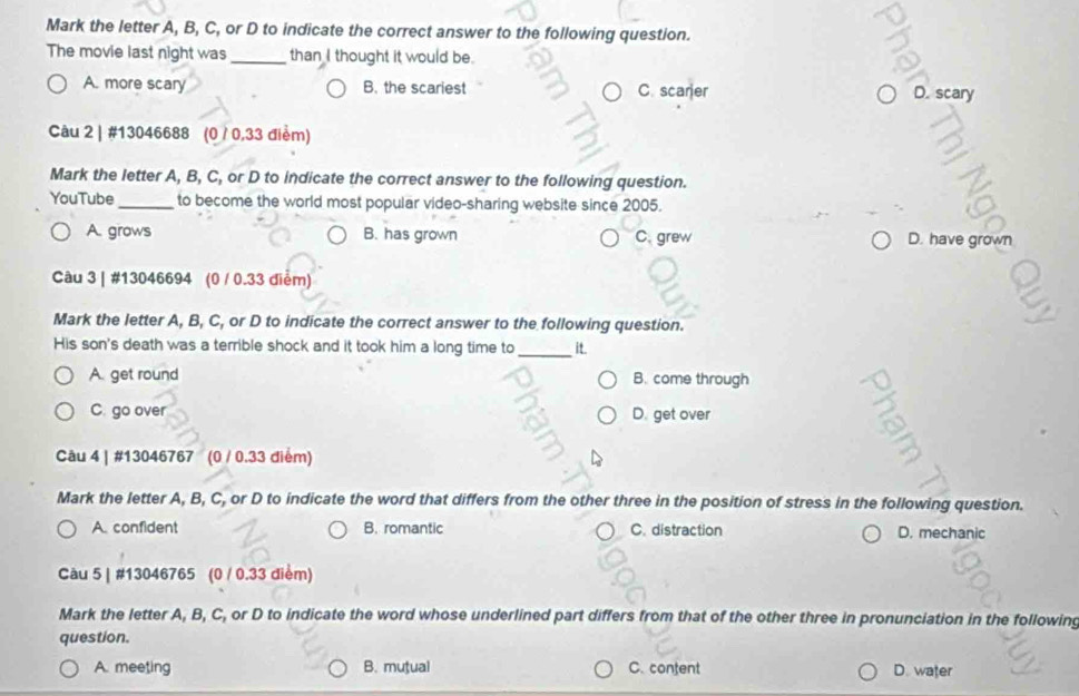 Mark the letter A, B, C, or D to indicate the correct answer to the following question.
The movie last night was_ than I thought it would be.
A. more scary B. the scariest C. scarjer
D. scary
Câu 2 | #13046688 (0 / 0,33 điểm)
Mark the letter A, B, C, or D to indicate the correct answer to the following question.
YouTube_ to become the world most popular video-sharing website since 2005.
A. grows B. has grown C. grew D. have grown
Câu 3 | #13046694 (0 / 0.33 điểm)
Mark the letter A, B, C, or D to indicate the correct answer to the following question.
His son's death was a terrible shock and it took him a long time to_ it.
A. get round B. come through
C. go over D. get over
Câu 4 | #13046767 (0 / 0.33 điểm)
Mark the letter A, B, C, or D to indicate the word that differs from the other three in the position of stress in the following question.
A. confident B. romantic C. distraction D. mechanic
Càu 5 | #13046765 (0 / 0.33 điểm)
Mark the letter A, B, C, or D to indicate the word whose underlined part differs from that of the other three in pronunciation in the following
question.
A. meeting B. mutual C. content D. water