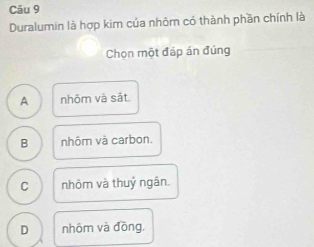 Duralumin là hợp kim của nhôm có thành phần chính là
Chọn một đáp án đúng
A nhôm và sắt
B nhôm và carbon.
C nhôm và thuỷ ngân.
D nhôm và đồng.