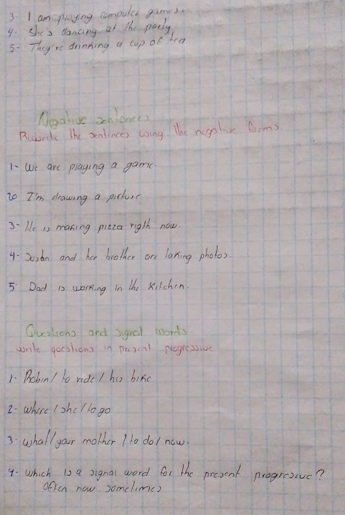 am playing compulea games. 
4. She's dancing at the perly 
5. They're drinking a cup of hea 
Nodhio zhiance) 
Rccnk The sentences using the regalivc form? 
1- We are plaging a game. 
to I'm drawing a pick, 
3-He 1s maning pizza rigth now. 
4. 20sdn and her brother are laning photo). 
5 Dad is working In the Kilchen 
Qusksons and sgoal words. 
unk gocstions in picsenl progressive 
1- Pohn/ to ridc / hi bikd 
2. where /shc /lo go 
3: whallyour mother 1 1o do/ now. 
4- which is a signal word for the present progrevc? 
often now somelimc)