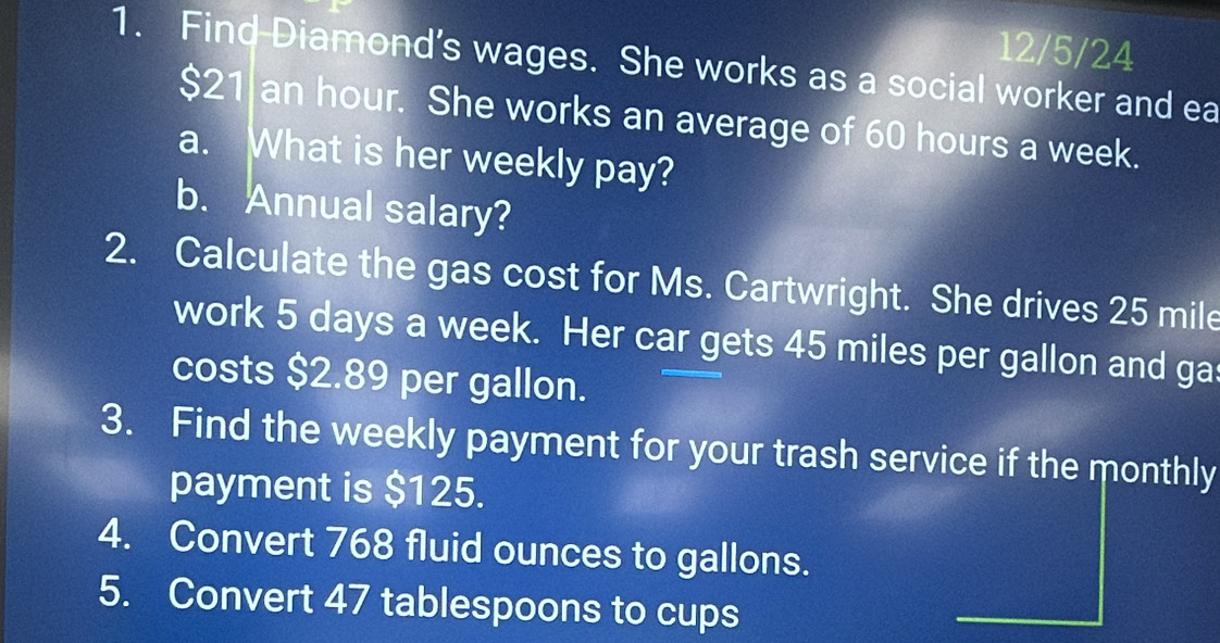 12/5/24 
1. Find-Diamond’s wages. She works as a social worker and ea
$21 an hour. She works an average of 60 hours a week. 
a. What is her weekly pay? 
b. Annual salary? 
2. Calculate the gas cost for Ms. Cartwright. She drives 25 mile
work 5 days a week. Her car gets 45 miles per gallon and ga 
costs $2.89 per gallon. 
3. Find the weekly payment for your trash service if the monthly 
payment is $125. 
4. Convert 768 fluid ounces to gallons. 
5. Convert 47 tablespoons to cups