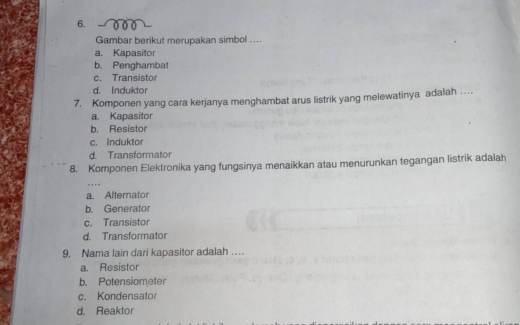 Gambar berikut merupakan simbol ....
a. Kapasitor
b. Penghambat
c. Transistor
d. Induktor
7. Komponen yang cara kerjanya menghambat arus listrik yang melewatinya adalah …
a. Kapasitor
b. Resistor
c. Induktor
d. Transformator
8. Komponen Elektronika yang fungsinya menaikkan atau menurunkan tegangan listrik adalah
a. Alternator
b. Generator
c. Transistor
d. Transformator
9. Nama lain dari kapasitor adalah …
a. Resistor
b. Potensiometer
c. Kondensator
d. Reaktor