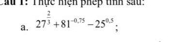 Cầu 1: Thực hiện phếp tỉnh sau: 
a. 27^(frac 2)3+81^(-0.75)-25^(0.5);