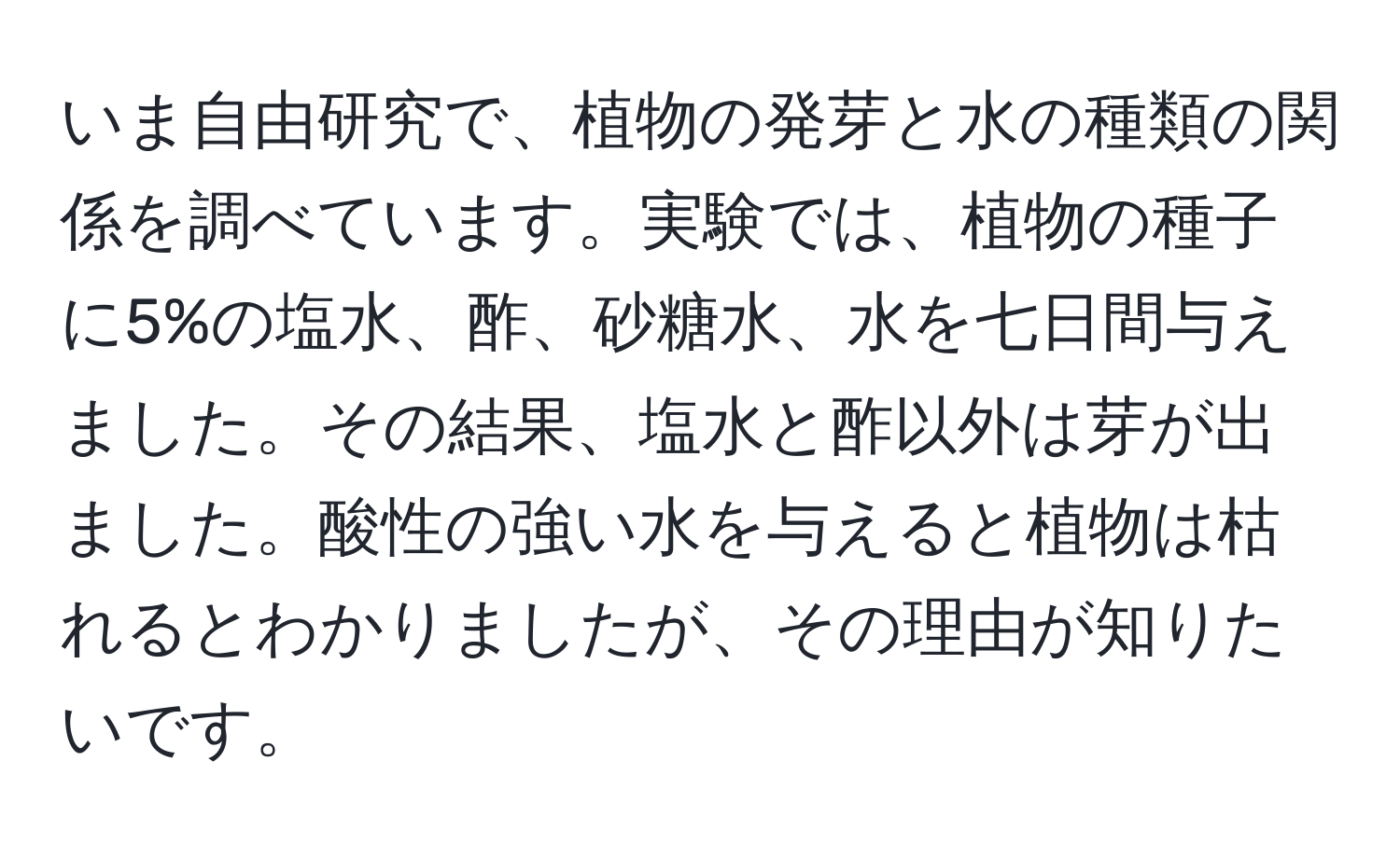 いま自由研究で、植物の発芽と水の種類の関係を調べています。実験では、植物の種子に5%の塩水、酢、砂糖水、水を七日間与えました。その結果、塩水と酢以外は芽が出ました。酸性の強い水を与えると植物は枯れるとわかりましたが、その理由が知りたいです。