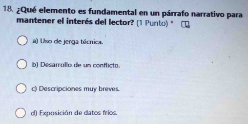 ¿Qué elemento es fundamental en un párrafo narrativo para
mantener el interés del lector? (1 Punto) *
a) Uso de jerga técnica.
b) Desarrollo de un conflicto.
c) Descripciones muy breves.
d) Exposición de datos fríos.