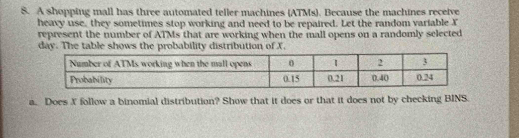 A shopping mall has three automated teller machines (ATMs). Because the machines receive 
heavy use, they sometimes stop working and need to be repaired. Let the random variable X
represent the number of ATMs that are working when the mall opens on a randomly selected
day. The table shows the probability distribution of X, 
a. Does X follow a binomial distribution? Show that it does or that it does not by checking BINS.