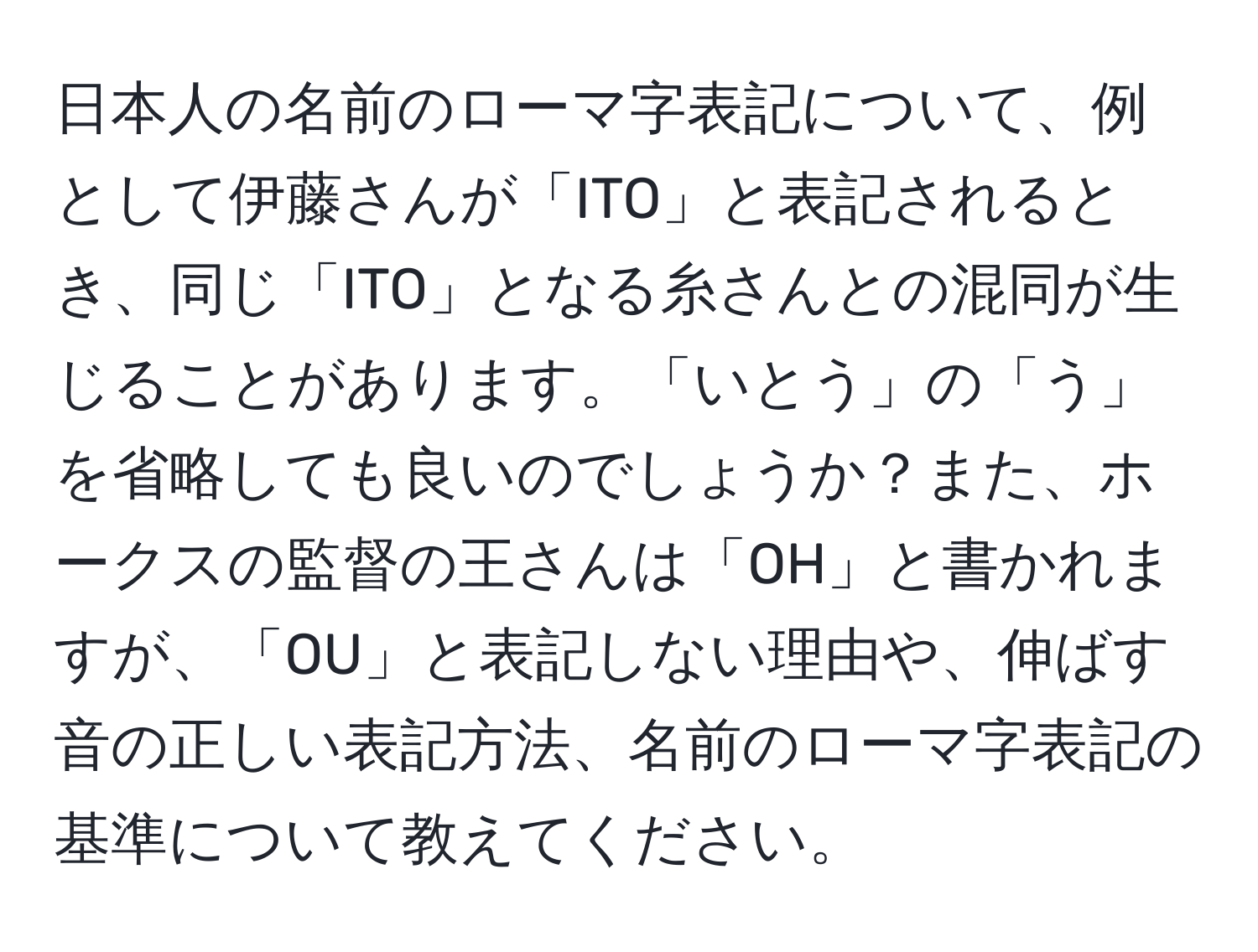 日本人の名前のローマ字表記について、例として伊藤さんが「ITO」と表記されるとき、同じ「ITO」となる糸さんとの混同が生じることがあります。「いとう」の「う」を省略しても良いのでしょうか？また、ホークスの監督の王さんは「OH」と書かれますが、「OU」と表記しない理由や、伸ばす音の正しい表記方法、名前のローマ字表記の基準について教えてください。