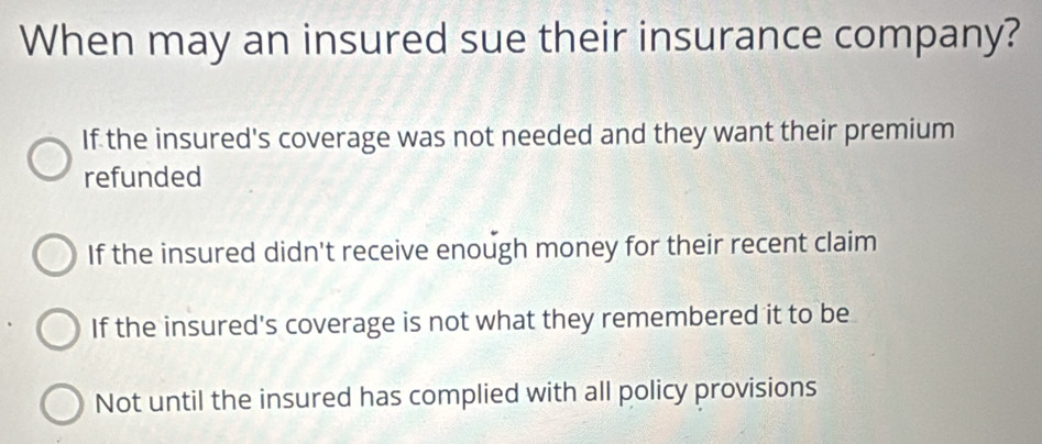 When may an insured sue their insurance company?
If the insured's coverage was not needed and they want their premium
refunded
If the insured didn't receive enough money for their recent claim
If the insured's coverage is not what they remembered it to be
Not until the insured has complied with all policy provisions