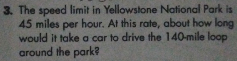 The speed limit in Yellowstone National Park is
45 miles per hour. At this rate, about how long 
would it take a car to drive the 140-mile loop 
around the park?