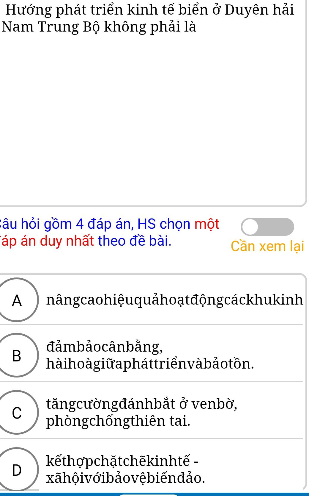 Hướng phát triển kinh tế biển ở Duyên hải
Nam Trung Bộ không phải là
câu hỏi gồm 4 đáp án, HS chọn một
Táp án duy nhất theo đề bài. Cần xem lại
A nângcao hiệu quảhoạ t động cáckhukinh
B
đảmbảocânbằng,
hà i ho à giữ a pháttriển và bảo tồn.
C
tăngcườngđánhbắt ở venbờ,
phòngchốngthiên tai.
D
kếthợpchặtchẽkinhtế -
xãhội vớibảo vệbiển đảo.