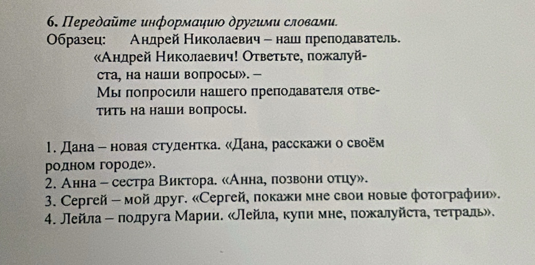 Передайте информаηиюο другими словами. 
Οбразец: Анлрей Николаевич - нашпреπодаватель. 
Анлрей Николаевич! Ответьτе, пожалуй- 
ста, на наши вопросы》. - 
Мы πоπросили нашего πреπолавателя отве- 
тить на наши вопросы. 
1. Дана- новая студентка. «Дана, расскажн о своём 
родном городе». 
2. Анна - сестра Виктора. «Аннае πозвони отцу». 
3. Ceргей - мой друг. «Сергей, покажи мне свои новые фотографии». 
4. Лейла ー πодруга Марии. «Лейла, куπи мне, пожалуйста, τеτраль».