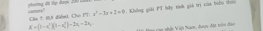 phường đã lắp được 200 chệc 
Câu 7. (0,5 điểm). Cho PT: x^2-3x+2=0. Không giải PT hãy tính giá trị của biểu thức 
camera?
K=(1-x_1^(2)(1-x_2^2)-2x_1)-2x_2. 
ji đặng cao nhất Việt Nam, được đặt trên đảo