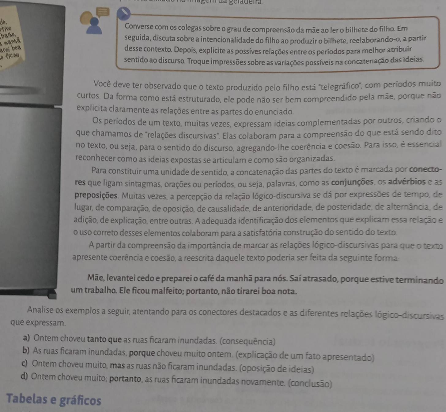 lágem da geladeira.
do. 2 Converse com os colegas sobre o grau de compreensão da mãe ao ler o bilhete do filho. Em
tiv
balh.
a manhã
seguida, discuta sobre a intencionalidade do filho ao produzir o bilhete, reelaborando-o, a partír
areí boa
desse contexto. Depois, explicite as possíves relações entre os períodos para melhor atribuír
o ficou
sentido ao discurso. Troque impressões sobre as variações possíveis na concatenação das ídeias.
Você deve ter observado que o texto produzido pelo filho está "telegráfico", com períodos muito
curtos. Da forma como está estruturado, ele pode não ser bem compreendido pela mãe, porque não
explicita claramente as relações entre as partes do enunciado.
Os períodos de um texto, muitas vezes, expressam ideias complementadas por outros, criando o
que chamamos de "relações discursivas". Elas colaboram para a compreensão do que está sendo dito
no texto, ou seja, para o sentido do discurso, agregando-lhe coerência e coesão. Para isso, é essencial
reconhecer como as ideias expostas se articulam e como são organizadas.
Para constituir uma unidade de sentido, a concatenação das partes do texto é marcada por conecto-
res que ligam sintagmas, orações ou períodos, ou seja, palavras, como as conjunções, os advérbios e as
preposições. Muitas vezes, a percepção da relação lógico-discursiva se dá por expressões de tempo, de
lugar, de comparação, de oposição, de causalidade, de anterioridade, de posteridade, de alternância, de
adição, de explicação, entre outras. A adequada identificação dos elementos que explicam essa relação e
o uso correto desses elementos colaboram para a satisfatória construção do sentido do texto.
A partir da compreensão da importância de marcar as relações lógico-discursivas para que o texto
apresente coerência e coesão, a reescrita daquele texto poderia ser feita da seguinte forma:
Mãe, levantei cedo e preparei o café da manhã para nós. Saí atrasado, porque estive terminando
um trabalho. Ele ficou malfeito; portanto, não tirarei boa nota.
Analise os exemplos a seguir, atentando para os conectores destacados e as diferentes relações lógico-discursivas
que expressam.
a) Ontem choveu tanto que as ruas ficaram inundadas. (consequência)
b) As ruas ficaram inundadas, porque choveu muito ontem. (explicação de um fato apresentado)
c) Ontem choveu muito, mas as ruas não ficaram inundadas. (oposição de ideias)
d) Ontem choveu muito; portanto, as ruas ficaram inundadas novamente. (conclusão)
Tabelas e gráficos