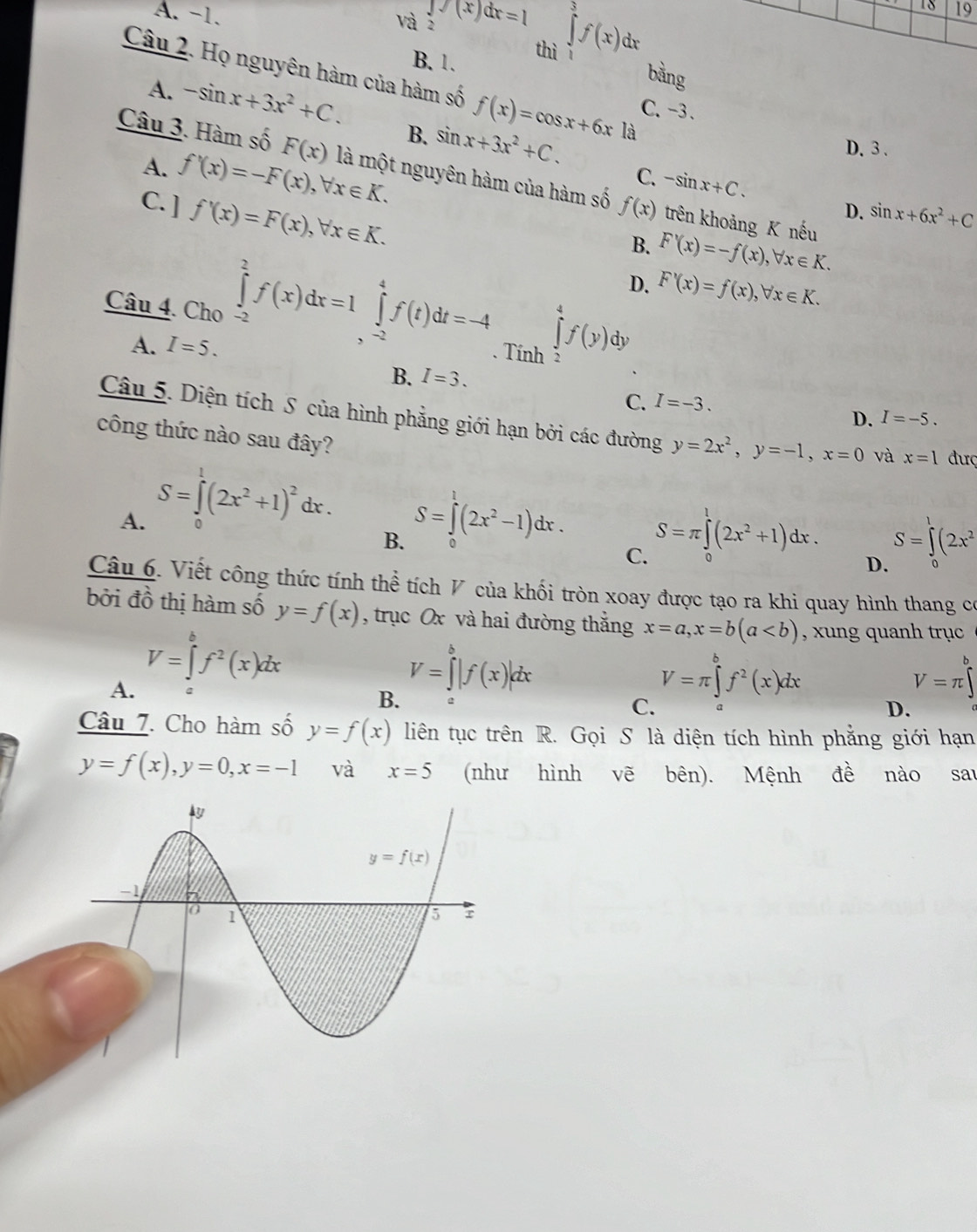 18 19
và2
A. -1. ∈tlimits _2(x)dx=1 ∈tlimits _Jf(xf(x) dr
thì 
B. 1.
bằng
Câu 2. Họ nguyên hàm của hàm số f(x)=cos x+6x là
A. -sin x+3x^2+C.
C、-3.
B. sin x+3x^2+C.
D. 3 .
A. f'(x)=-F(x),forall x∈ K.
Câu 3. Hàm số F(x) là một nguyên hàm của hàm số f(x) trên khoảng K nếu
C. -sin x+C.
C. ] f'(x)=F(x),forall x∈ K.
D. sin x+6x^2+C
B. F'(x)=-f(x),forall x∈ K.
D. F'(x)=f(x),forall x∈ K.
Câu 4. Cho ∈tlimits _(-2)^2f(x)dx=1∈tlimits _(-2)^4f(t)dt=-4. Tính ∈tlimits _2^(4f(y) dy
A. I=5.
B. I=3.
C. I=-3.
D. I=-5.
Câu 5. Diện tích S của hình phẳng giới hạn bởi các đường y=2x^2),y=-1,x=0 và x=1 đượ
công thức nào sau đây?
A. S=∈tlimits (2x^2+1)^2dx. 0
B. S=∈t (2x^2-1)dx. 0
C. S=π ∈tlimits^1(2x^2+1)dx.
S=∈t (2x^2
D.
Câu 6. Viết công thức tính thể tích V của khối tròn xoay được tạo ra khi quay hình thang có
bởi đồ thị hàm số y=f(x) , trục Ox và hai đường thắng x=a,x=b(a , xung quanh trục
V=∈tlimits _a^(bf^2)(x)dx
A.
B. V=∈tlimits^b|f(x)|dx
V=π ∈tlimits _a^(bf^2)(x)dx
V=π ∈tlimits _a^b
C.
D.
Câu 7. Cho hàm số y=f(x) liên tục trên R. Gọi S là diện tích hình phẳng giới hạn
y=f(x),y=0,x=-1 và x=5 (như hình vẽ bên). Mệnh đề nào sau