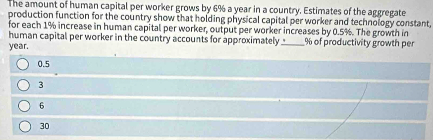 The amount of human capital per worker grows by 6% a year in a country. Estimates of the aggregate
production function for the country show that holding physical capital per worker and technology constant,
for each 1% increase in human capital per worker, output per worker increases by 0.5%. The growth in
human capital per worker in the country accounts for approximately_ % of productivity growth per
year.
0.5
3
6
30