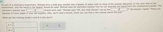 As part of a chemistry experiment, Michael stirs a solid gray powder into a beaker of water until no more of the powder dissolves. In the next step of the
experiment, only the liquid in the beaker should be used. Michael asks his chemistry teacher how he can separate the liquid from the undissolved powder. The
chemistry teacher says A should work well." Michael says "OK, but what should I use as the | B His teacher replies "There are
squares of heavy paper in your lab supplies. Also, you'll need a funnel, which you can find in the cabinet above the sink."
What are the missing words A and B in this story?
A=□
×
B=□